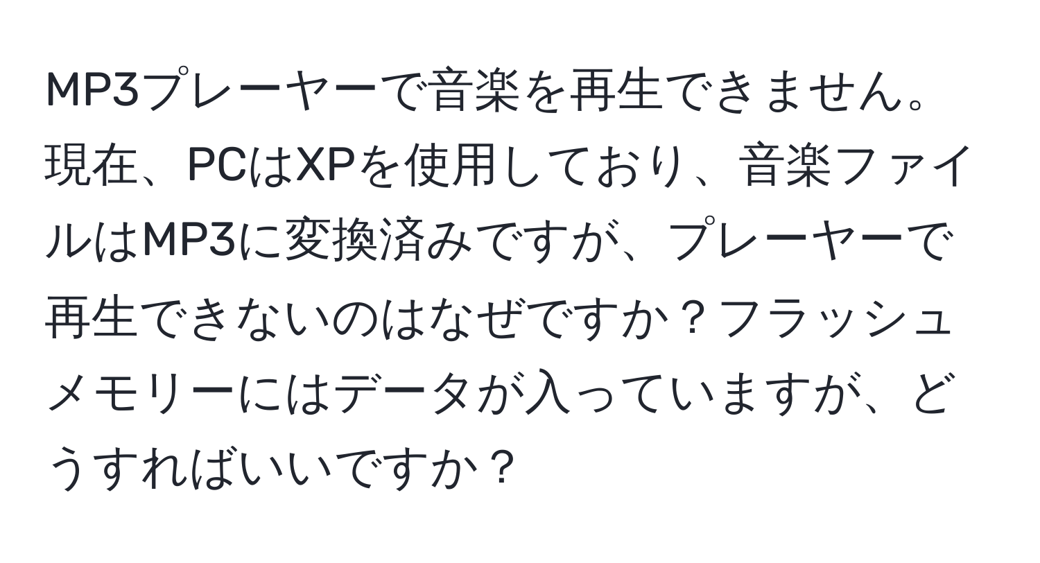 MP3プレーヤーで音楽を再生できません。現在、PCはXPを使用しており、音楽ファイルはMP3に変換済みですが、プレーヤーで再生できないのはなぜですか？フラッシュメモリーにはデータが入っていますが、どうすればいいですか？