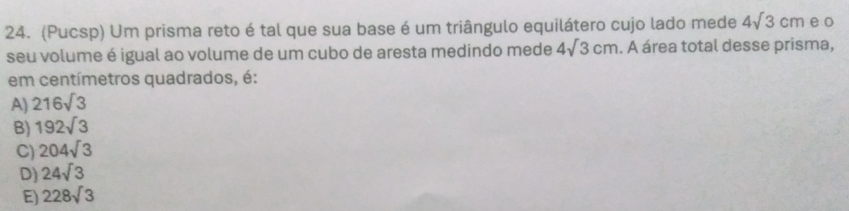 (Pucsp) Um prisma reto é tal que sua base é um triângulo equilátero cujo lado mede 4sqrt(3)cm e o
seu volume é igual ao volume de um cubo de aresta medindo mede 4sqrt(3)cm. A área total desse prisma,
em centímetros quadrados, é:
A) 216sqrt(3)
B) 192sqrt(3)
C) 204sqrt(3)
D) 24sqrt(3)
E) 228sqrt(3)