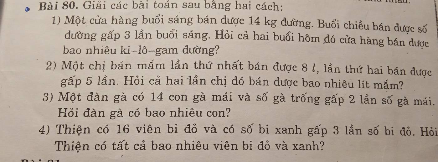 Giải các bài toán sau bằng hai cách: 
1) Một cửa hàng buổi sáng bán được 14 kg đường. Buổi chiều bán được số 
đường gấp 3 lần buổi sáng. Hỏi cả hai buổi hôm đó cửa hàng bán được 
bao nhiêu ki-lô-gam đường? 
2) Một chị bán mắm lần thứ nhất bán được 8 l, lần thứ hai bán được 
gấp 5 lần. Hỏi cả hai lần chị đó bán được bao nhiêu lít mắm? 
3) Một đàn gà có 14 con gà mái và số gà trống gấp 2 lần số gà mái. 
Hỏi đàn gà có bao nhiêu con? 
4) Thiện có 16 viên bi đỏ và có số bi xanh gấp 3 lần số bi đỏ. Hỏi 
Thiện có tất cả bao nhiêu viên bi đồ và xanh?