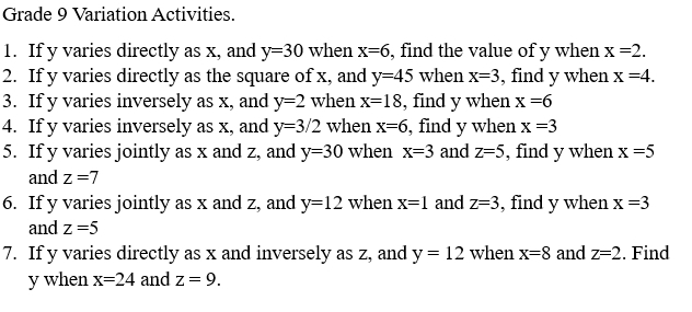 Grade 9 Variation Activities. 
1. If y varies directly as x, and y=30 when x=6 , find the value of y when x=2. 
2. If y varies directly as the square of x, and y=45 when x=3 , find y when x=4. 
3. If y varies inversely as x, and y=2 when x=18 , find y when x=6
4. If y varies inversely as x, and y=3/2 when x=6 , find y when x=3
5. If y varies jointly as x and z, and y=30 when x=3 and z=5 , find y when x=5
and z=7
6. If y varies jointly as x and z, and y=12 when x=1 and z=3 , find y when x=3
and z=5
7. If y varies directly as x and inversely as z, and y=12 when x=8 and z=2. Find
y when x=24 and z=9.