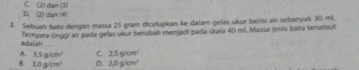 C. (2) dan (3)
D. (2) dan (4)
3. Sebuah batu dengan massa 25 gram dicelupkan ke dalam gelas ukur berisi air sebanyak 30 ml.
Ternyata tinggi air pada gelas ukur berubah menjadi pada skala 40 ml. Massa jenis batu tersebut
adalah ...
A. 3,5g/cm^3 C. 2,5g/cm^3
B. 3.0g/cm^3 D. 2,0g/cm^3