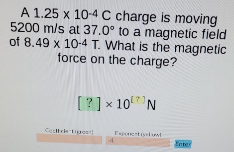 A 1.25* 10^(-4)C charge is moving
5200 m/s at 37.0° to a magnetic field 
of 8.49* 10^(-4)T. . What is the magnetic 
force on the charge?
[?]* 10^([?])N
Coefficient (green) Exponent (yellow)
-4
Enter