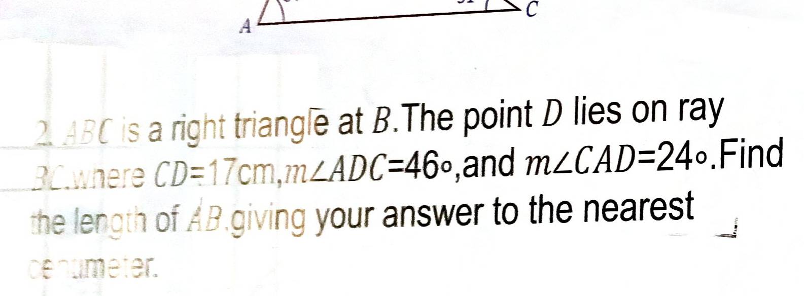 2. ABC is a right triangle at B.The point D lies on ray
BC.where CD=17cm, m∠ ADC=46o ,and m∠ CAD=24°.Find 
the length of AB.giving your answer to the nearest 
cenumeter.