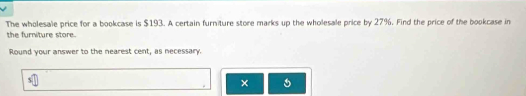 The wholesale price for a bookcase is $193. A certain furniture store marks up the wholesale price by 27%. Find the price of the bookcase in 
the furniture store. 
Round your answer to the nearest cent, as necessary. 
×