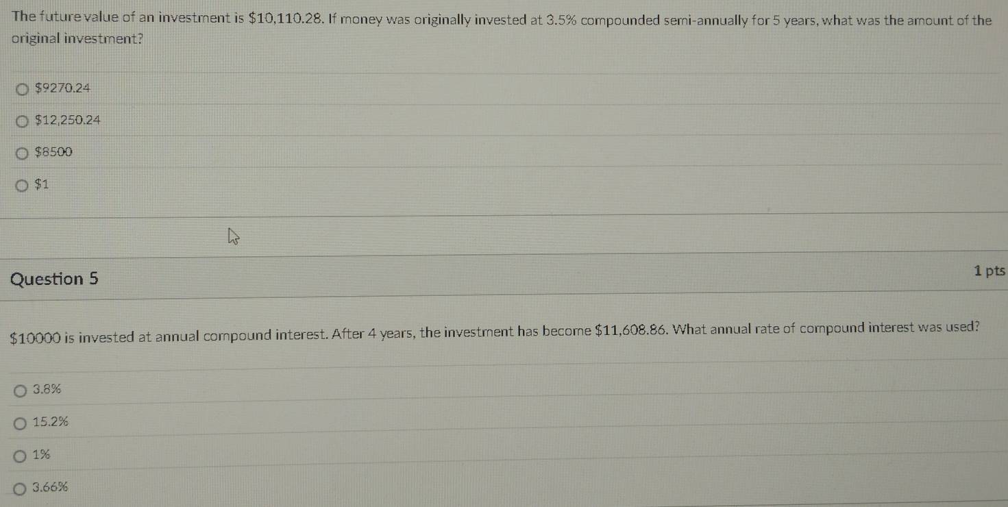 The future value of an investment is $10,110.28. If money was originally invested at 3.5% compounded semi-annually for 5 years, what was the amount of the
original investment?
$9270.24
$12,250.24
$8500
$1
Question 5
1 pts
$10000 is invested at annual compound interest. After 4 years, the investment has become $11,608.86. What annual rate of compound interest was used?
3.8%
15.2%
1%
3.66%