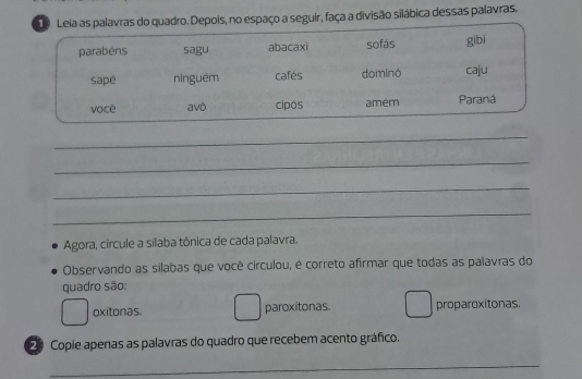 epois, no espaço a seguir, faça a divisão silábica dessas palavras.
_
_
_
_
Agora, circule a sílaba tônica de cada palavra.
Observando as silabas que você circulou, é correto afirmar que todas as palavras do
quadro são:
oxitonas. paroxitonas. proparoxitonas.
2 Copie apenas as palavras do quadro que recebem acento gráfico.
_