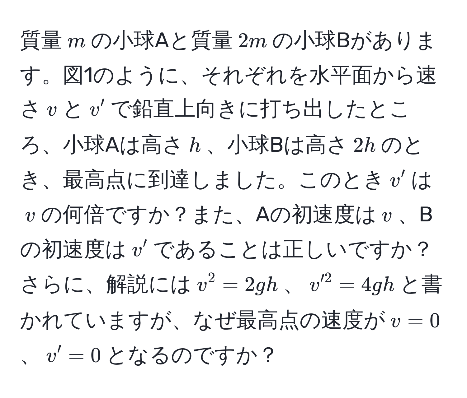 質量$m$の小球Aと質量$2m$の小球Bがあります。図1のように、それぞれを水平面から速さ$v$と$v'$で鉛直上向きに打ち出したところ、小球Aは高さ$h$、小球Bは高さ$2h$のとき、最高点に到達しました。このとき$v'$は$v$の何倍ですか？また、Aの初速度は$v$、Bの初速度は$v'$であることは正しいですか？さらに、解説には$v^2 = 2gh$、$v'^2 = 4gh$と書かれていますが、なぜ最高点の速度が$v = 0$、$v' = 0$となるのですか？