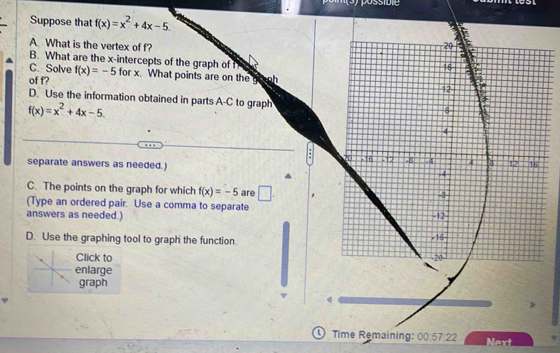 Suppose that f(x)=x^2+4x-5. 
A. What is the vertex of f? 
B. What are the x-intercepts of the graph of f
C. Solve f(x)=-5 for x. What points are on the gounh 
of f? 
D. Use the information obtained in parts A-C to graph
f(x)=x^2+4x-5. 
separate answers as needed.) 
C. The points on the graph for which f(x)=-5 are □ . 
(Type an ordered pair. Use a comma to separate 
answers as needed.) 
D. Use the graphing tool to graph the function. 
Click to 
enlarge 
graph 
U Time Remaining: 00:57:22 Next