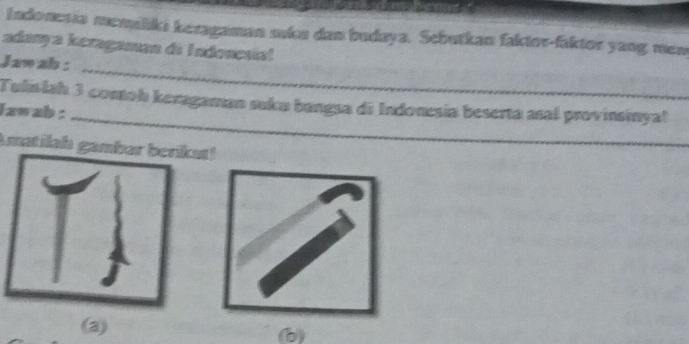 Indonesia memiliki keragaman skn dan budaya. Sebutkan faktor-faktor yang mem 
adanya keragaman di Indonesial 
_ 
Jaw ah : 
_ 
Tulislah 3 conoh keragaman suku bangsa di Indonesía beserta asal provinsinyal 
lzwab : 
Amatilah gambar berikut! 
(b)