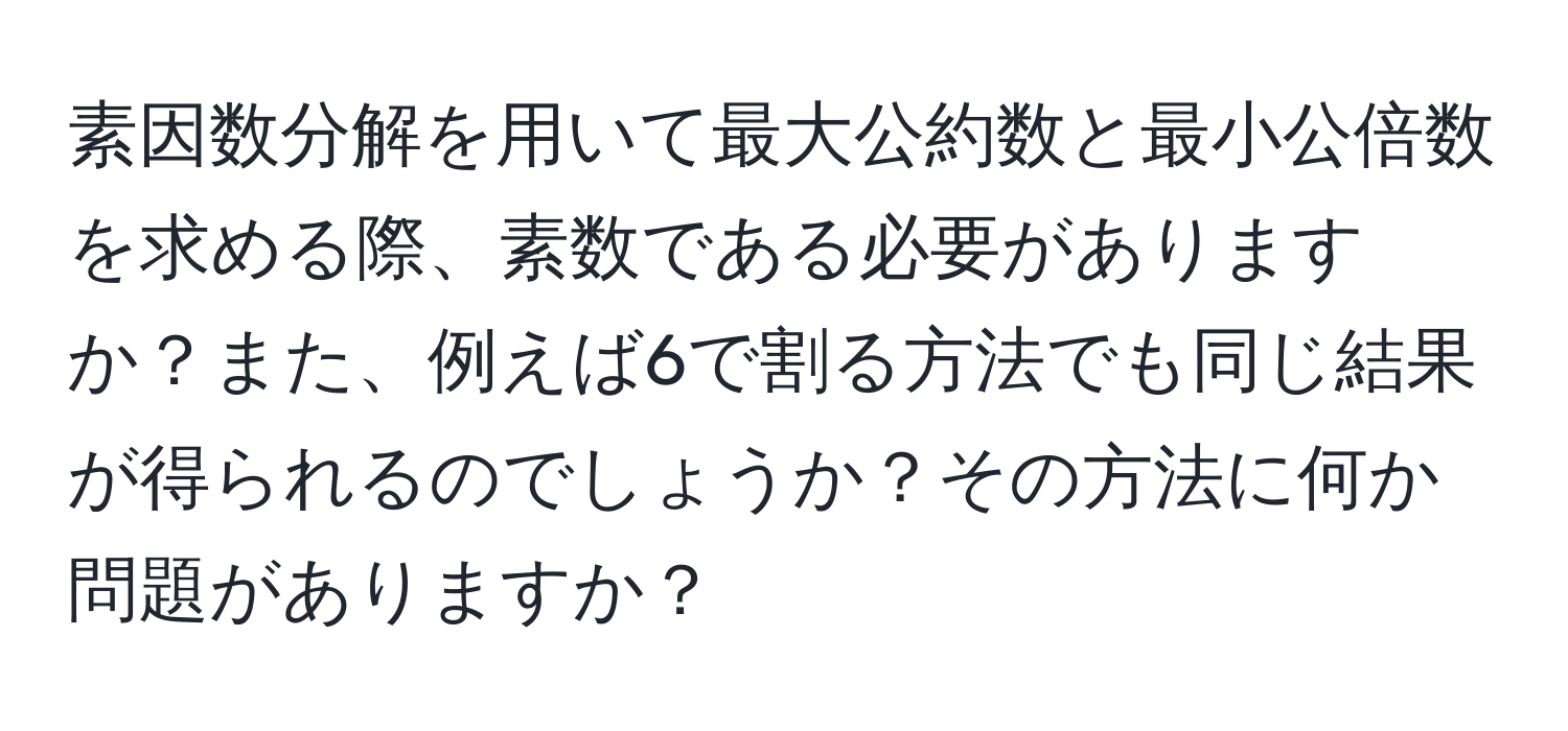 素因数分解を用いて最大公約数と最小公倍数を求める際、素数である必要がありますか？また、例えば6で割る方法でも同じ結果が得られるのでしょうか？その方法に何か問題がありますか？