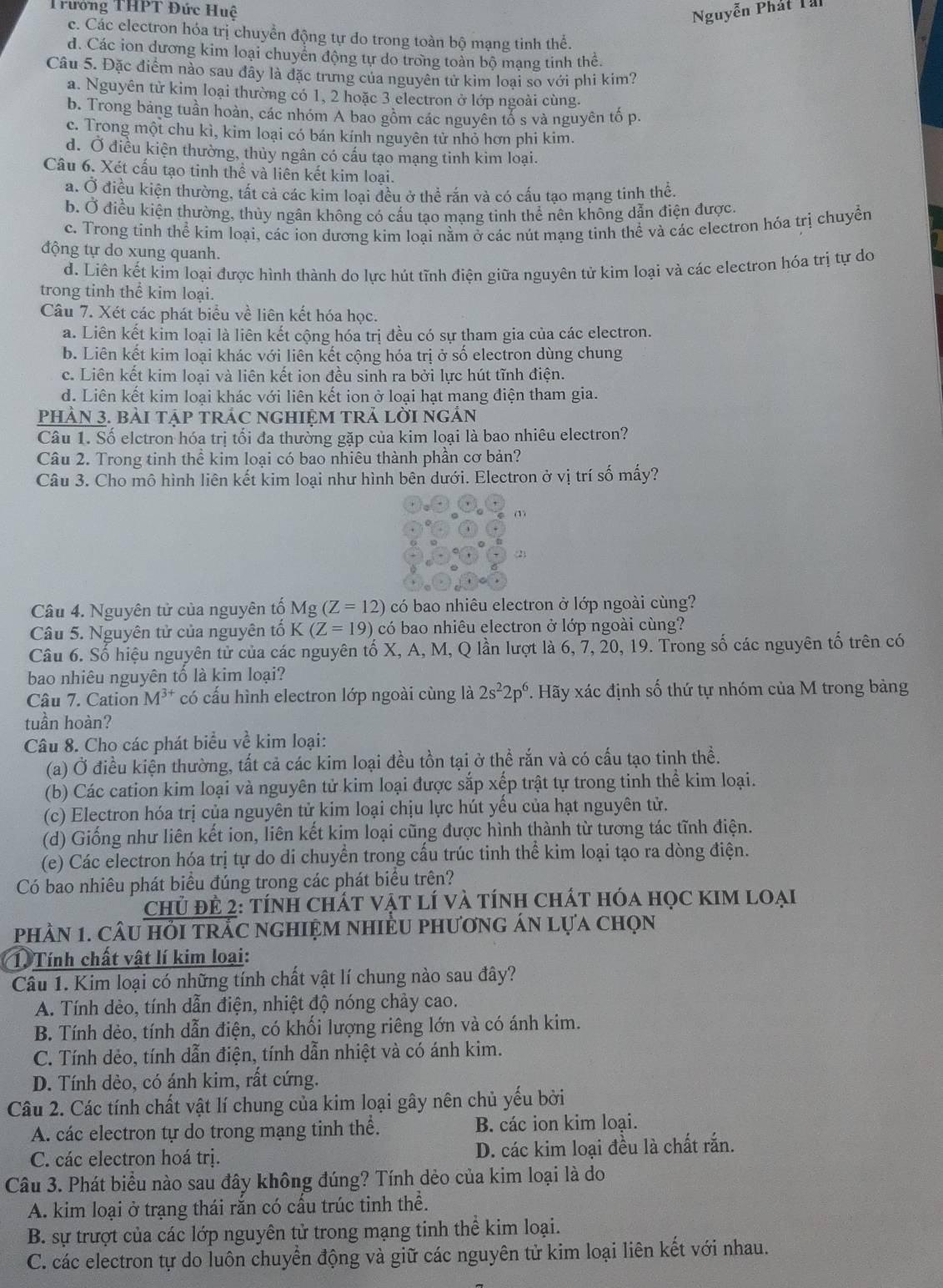 Trướng THPT Đức Huệ Nguyễn Phát Tài
c. Các electron hóa trị chuyền động tự do trong toàn bộ mạng tinh thể.
d. Các ion dương kim loại chuyển động tự do trong toàn bộ mạng tinh thể.
Câu 5. Đặc điểm nào sau đây là đặc trưng của nguyên tử kim loại so với phi kím?
a. Nguyên tử kim loại thường có 1, 2 hoặc 3 electron ở lớp ngoài cùng.
b. Trong bảng tuần hoàn, các nhóm A bao gồm các nguyên tổ s và nguyên tố p
c. Trong một chu kì, kim loại có bán kính nguyên tử nhỏ hơn phi kim.
d. Ở điều kiện thường, thủy ngân có cấu tạo mạng tinh kim loại.
Câu 6. Xét cấu tạo tinh thể và liên kết kim loại.
a. Ở điều kiện thường, tất cả các kim loai đều ở thể rắn và có cấu tao mang tinh thể.
b. Ở điều kiện thường, thủy ngân không có cấu tạo mạng tinh thể nên không dẫn điện được
c. Trong tính thể kim loại, các ion dương kim loại nằm ở các nút mạng tinh thể và các electron hóa trị chuyền
động tự do xung quanh.
d. Liên kết kim loại được hình thành do lực hút tĩnh điện giữa nguyên tử kim loại và các electron hóa trị tự do
trong tinh thể kim loại.
Câu 7. Xét các phát biểu về liên kết hóa học.
a. Liên kết kim loại là liên kết cộng hóa trị đều có sự tham gia của các electron.
b. Liên kết kim loại khác với liên kết cộng hóa trị ở số electron dùng chung
c. Liên kết kim loại và liên kết ion đều sinh ra bởi lực hút tĩnh điện.
d. Liên kết kim loại khác với liên kết ion ở loại hạt mang điện tham gia.
PHảN 3. bài tập trÁc ngHIệM trả lời ngản
Câu 1. Số elctron hóa trị tối đa thường gặp của kim loại là bao nhiêu electron?
Câu 2. Trong tinh thể kim loại có bao nhiêu thành phần cơ bản?
Câu 3. Cho mô hình liên kết kim loại như hình bên dưới. Electron ở vị trí số mấy?
(1)
(2)
Câu 4. Nguyên tử của nguyên tố Mg(Z=12) có bao nhiêu electron ở lớp ngoài cùng?
Câu 5. Nguyên tử của nguyên tố K(Z=19) có bao nhiêu electron ở lớp ngoài cùng?
Câu 6. Số hiệu nguyên tử của các nguyên tố X, A, M, Q lần lượt là 6, 7, 20, 19. Trong số các nguyên tố trên có
bao nhiêu nguyên tố là kim loại?
Câu 7. Cation M^(3+) có cấu hình electron lớp ngoài cùng là 2s^22p^6 7. Hãy xác định số thứ tự nhóm của M trong bảng
tuần hoàn?
Câu 8. Cho các phát biểu về kim loại:
(a) Ở điều kiện thường, tất cả các kim loại đều tồn tại ở thể rắn và có cấu tạo tinh thể.
(b) Các cation kim loại và nguyên tử kim loại được sắp xếp trật tự trong tinh thể kim loại.
(c) Electron hóa trị của nguyên tử kim loại chịu lực hút yếu của hạt nguyên tử.
(d) Giống như liên kết ion, liên kết kim loại cũng được hình thành từ tương tác tĩnh điện.
(e) Các electron hóa trị tự do di chuyển trong cấu trúc tinh thể kim loại tạo ra dòng điện.
Có bao nhiêu phát biểu đúng trong các phát biểu trên?
chủ đẻ 2: tính ChÁt vật lí và tính chát hóa học KIM loại
phầN 1. câu hỏI trắC ngHIệM nhIềU phươnG án lựa chọn
1. Tính chất vật lí kim loại:
Câu 1. Kim loại có những tính chất vật lí chung nào sau đây?
A. Tính dẻo, tính dẫn điện, nhiệt độ nóng chảy cao.
B. Tính dẻo, tính dẫn điện, có khối lượng riêng lớn và có ánh kim.
C. Tính dẻo, tính dẫn điện, tính dẫn nhiệt và có ánh kim.
D. Tính dẻo, có ánh kim, rất cứng.
Câu 2. Các tính chất vật lí chung của kim loại gây nên chủ yếu bởi
A. các electron tự do trong mạng tinh thể. B. các ion kim loại.
C. các electron hoá trị. D. các kim loại đều là chất rắn.
Câu 3. Phát biểu nào sau đây không đúng? Tính dẻo của kim loại là do
A. kim loại ở trạng thái rắn có cấu trúc tinh thể.
B. sự trượt của các lớp nguyên tử trong mạng tinh thể kim loại.
C. các electron tự do luôn chuyển động và giữ các nguyên tử kim loại liên kết với nhau.