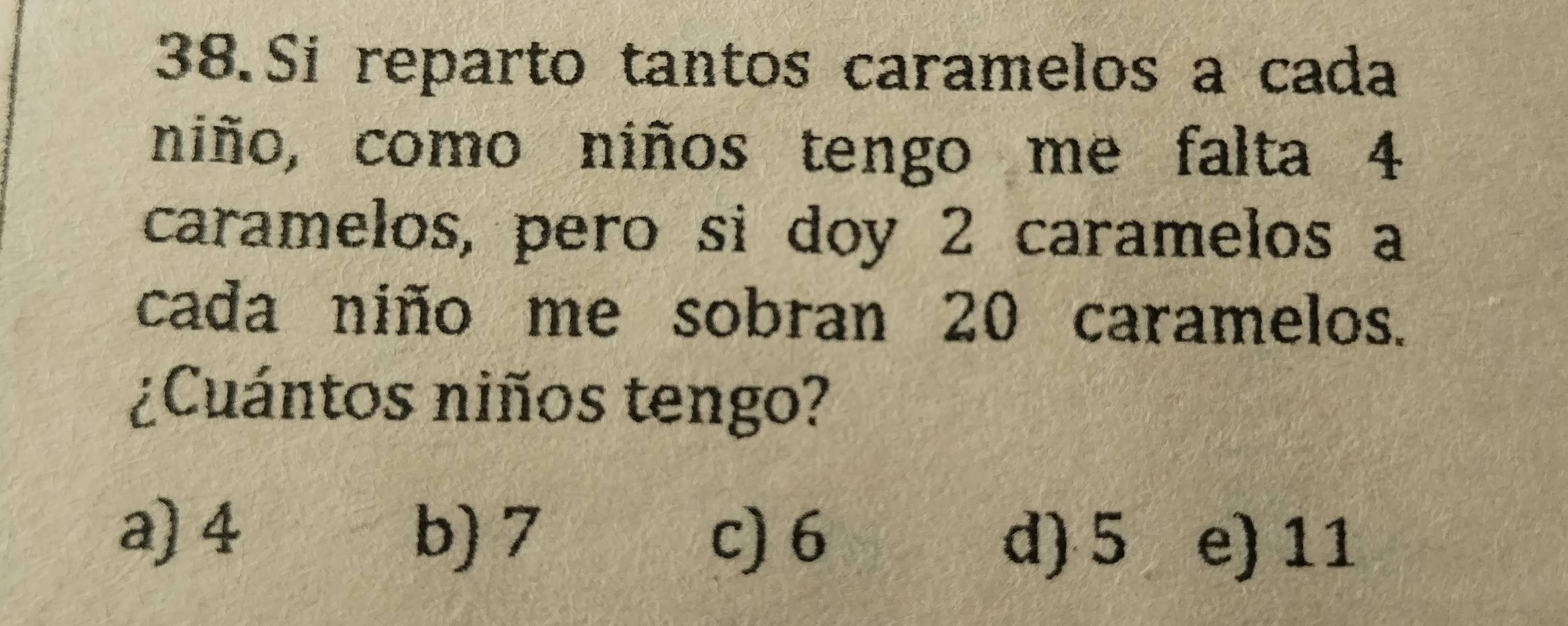 Si reparto tantos caramelos a cada
niño, como niños tengo me falta 4
caramelos, pero sì doy 2 caramelos a
cada niño me sobran 20 caramelos.
¿Cuántos niños tengo?
a) 4 b) 7 c) 6 d) 5 e) 11