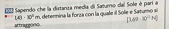 º Sapendo che la distanza media di Saturno dal Sole è pari a
1,43· 10^(12)m , determina la forza con la quale il Sole e Saturno si
[3,69· 10^(22)N]
attraggono.