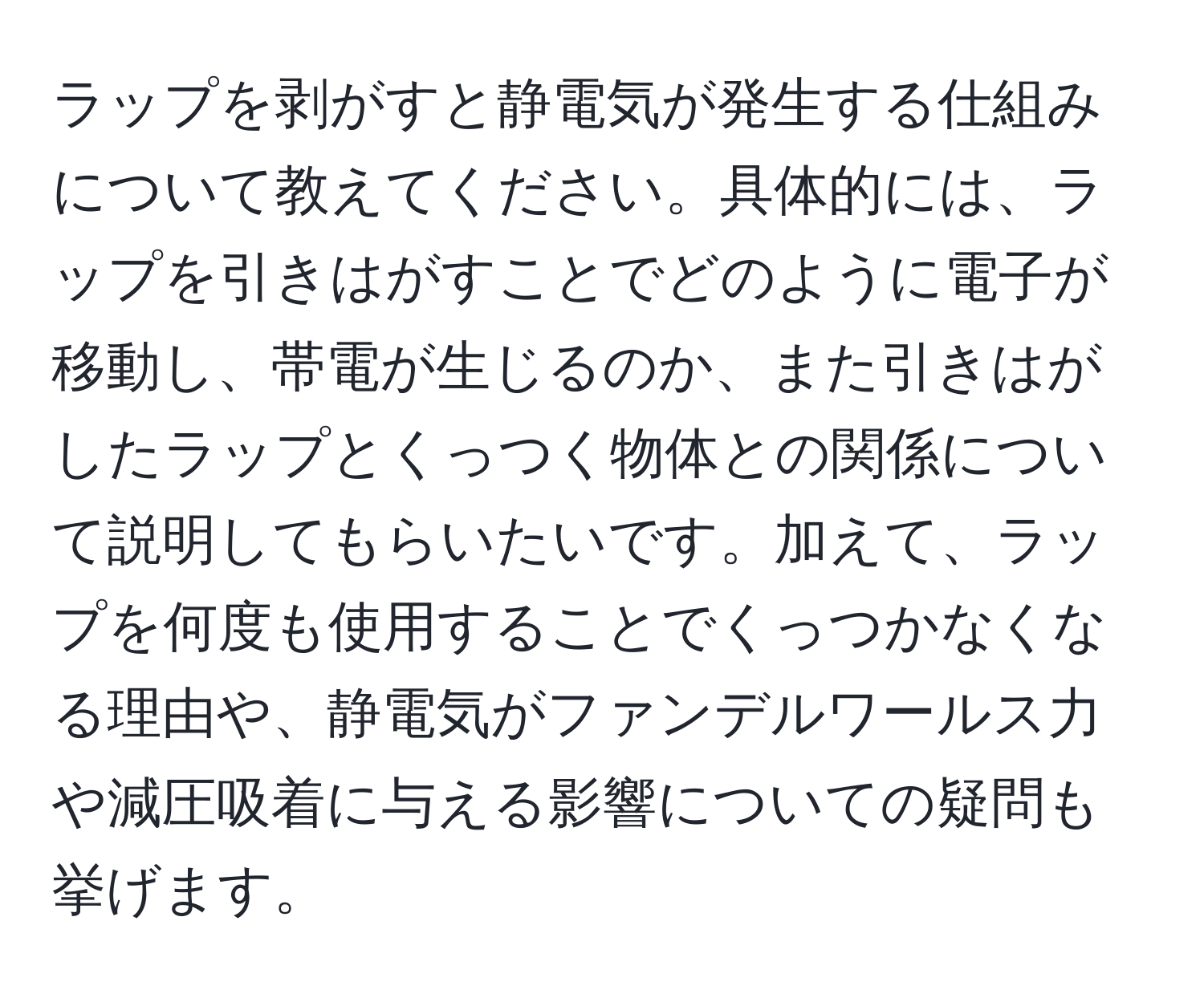 ラップを剥がすと静電気が発生する仕組みについて教えてください。具体的には、ラップを引きはがすことでどのように電子が移動し、帯電が生じるのか、また引きはがしたラップとくっつく物体との関係について説明してもらいたいです。加えて、ラップを何度も使用することでくっつかなくなる理由や、静電気がファンデルワールス力や減圧吸着に与える影響についての疑問も挙げます。