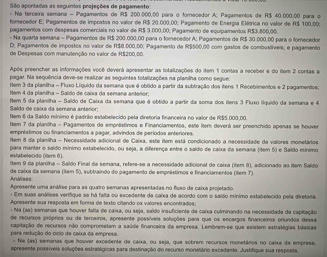 São apontadas as seguintes projeções de pagamento:
- Na terceira semana - Pagamentos de R$ 200.000,00 para o fornecedor A; Pagamentos de R$ 40.000,00 para o
fornecedor E; Pagamentos de impostos no valor de R$ 20.000,00; Pagamento de Energia Elétrica no valor de R$ 100,00;
pagamentos com despesas comerciais no valor de R$ 3.000,00; Pagamento de equipamentos R$3.800,00.
- Na quarta semana - Pagamentos de R$ 200.000,00 para o fornecedor A; Pagamentos de R$ 30.000,00 para o fornecedor
D; Pagamentos de impostos no valor de R$8.000,00; Pagamento de R$500,00 com gastos de combustíveis; e pagamento
de Despesas com manutenção no valor de R$200,00.
Após preencher as informações você deverá apresentar as totalizações do item 1 contas a receber e do item 2 contas a
pagar. Na sequência deve-se realizar as seguintes totalizações na planilha como segue:
Item 3 da planilha - Fluxo Líquido da semana que é obtido a partir da subtração dos itens 1 Recebimentos e 2 pagamentos;
Item 4 da planilha - Saldo de caixa da semana anterior;
Item 5 da planilha - Saldo de Caixa da semana que é obtido a partir da soma dos itens 3 Fluxo líquido da semana e 4
Saldo de caixa da semana anterior;
Item 6 da Saldo mínimo é padrão estabelecido pela diretoria financeira no valor de R$5.000,00.
Item 7 da planilha - Pagamentos de empréstimos e Financiamentos, este item deverá ser preenchido apenas se houver
empréstimos ou financiamentos a pagar, advindos de períodos anteriores.
Iltem 8 da planilha - Necessidade adicional de Caixa, este item está condicionado a necessidade de valores monetários
para manter o saldo mínimo estabelecido, ou seja, a diferença entre o saldo de caixa da semana (item 5) e Saldo mínimo
estabelecido (item 6).
Item 9 da planilha - Saldo Final da semana, refere-se a necessidade adicional de caixa (item 8), adicionado ao item Saldo
de caixa da semana (item 5), subtraindo do pagamento de empréstimos e financiamentos (item 7).
Análises:
Apresente uma análise para as quatro semanas apresentadas no fluxo de caixa projetado.
- Em suas análises verifique se há falta ou excedente de caixa de acordo com o saldo mínimo estabelecido pela diretoria.
Apresente sua resposta em forma de texto citando os valores encontrados;
- Na (as) semanas que houver falta de caixa, ou seja, saldo insuficiente de caixa culminando na necessidade de capitação
de recursos próprios ou de terceiros, apresente possíveis soluções para que os encargos financeiros oriundos dessa
capitação de recursos não comprometam a saúde financeira da empresa. Lembrem-se que existem estratégias básicas
para redução do ciclo de caixa da empresa.
- Na (as) semanas que houver excedente de caixa, ou seja, que sobrem recursos monetários no caixa da empresa,
apresente possíveis soluções estratégicas para destinação do recurso monetário excedente. Justifique sua resposta.