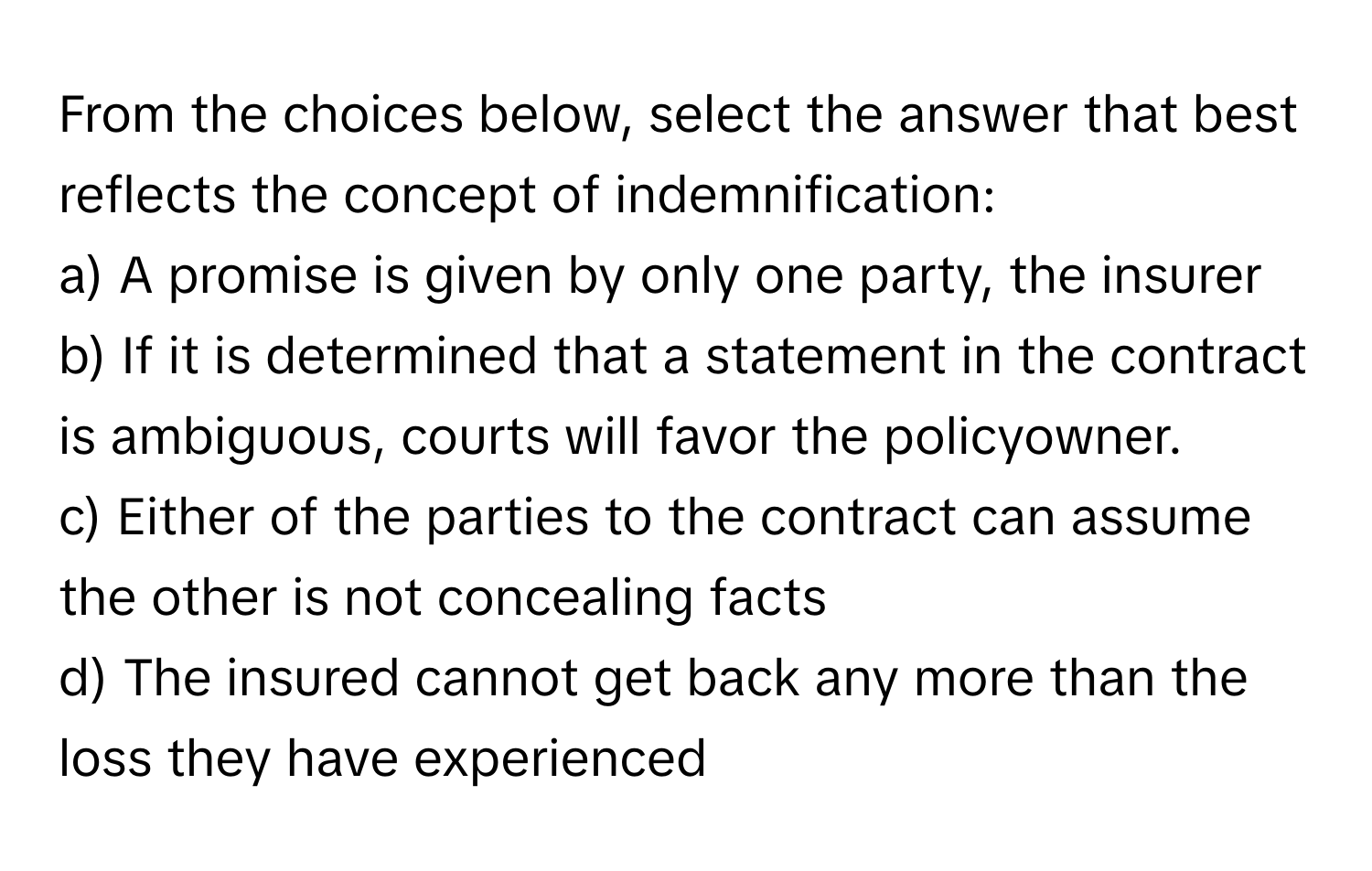 From the choices below, select the answer that best reflects the concept of indemnification:

a) A promise is given by only one party, the insurer
b) If it is determined that a statement in the contract is ambiguous, courts will favor the policyowner.
c) Either of the parties to the contract can assume the other is not concealing facts
d) The insured cannot get back any more than the loss they have experienced