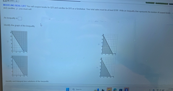 and candles, y , you must sell 
MODELING REAL LIFE You sell coupon books lor $25 and candles for $15 as a fundraiser. You total sales must be at least $300 Write an inequality that represents the momter of o how. 
An inequality is □ 
Identilly the graph of the inequality 
. 
. 
. 
. 
9 
: 
. 
identify and Interpret two solutions of the inequality. 
Q Search