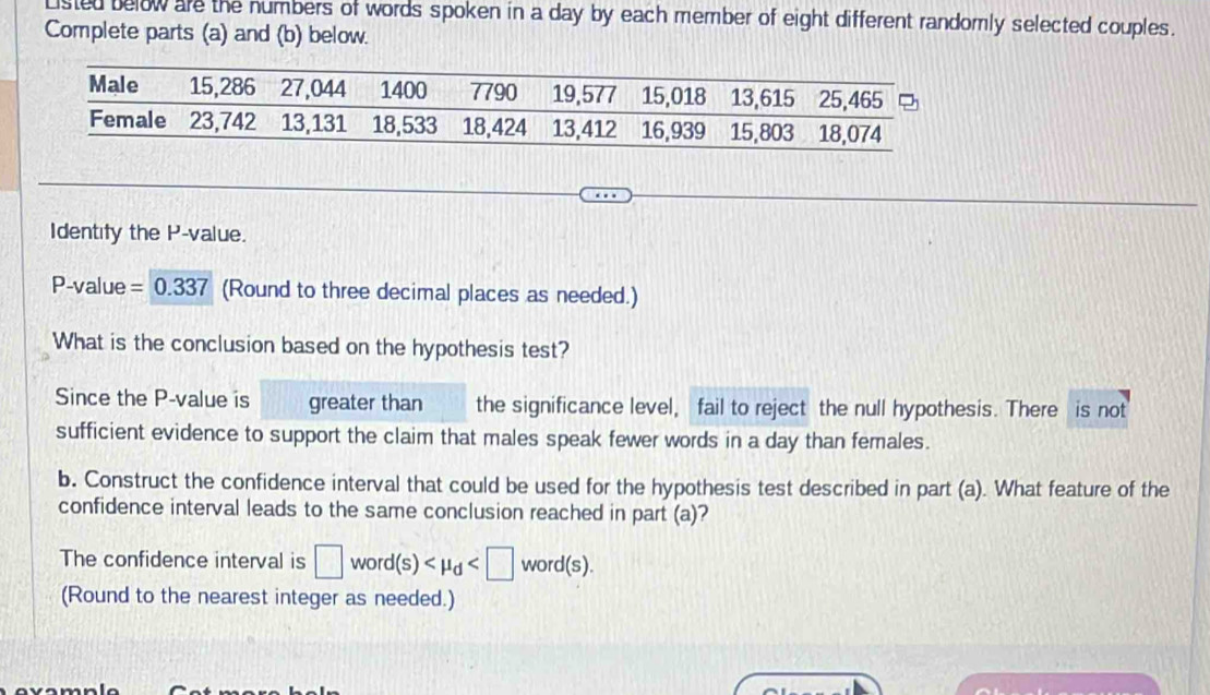 Listed below are the numbers of words spoken in a day by each member of eight different randomly selected couples. 
Complete parts (a) and (b) below. 
Identify the P -value.
P -value =0.337 (Round to three decimal places as needed.) 
What is the conclusion based on the hypothesis test? 
Since the P -value is greater than the significance level, fail to reject the null hypothesis. There is not 
sufficient evidence to support the claim that males speak fewer words in a day than females. 
b. Construct the confidence interval that could be used for the hypothesis test described in part (a). What feature of the 
confidence interval leads to the same conclusion reached in part (a)? 
The confidence interval is □ word(s) word(s). 
(Round to the nearest integer as needed.)