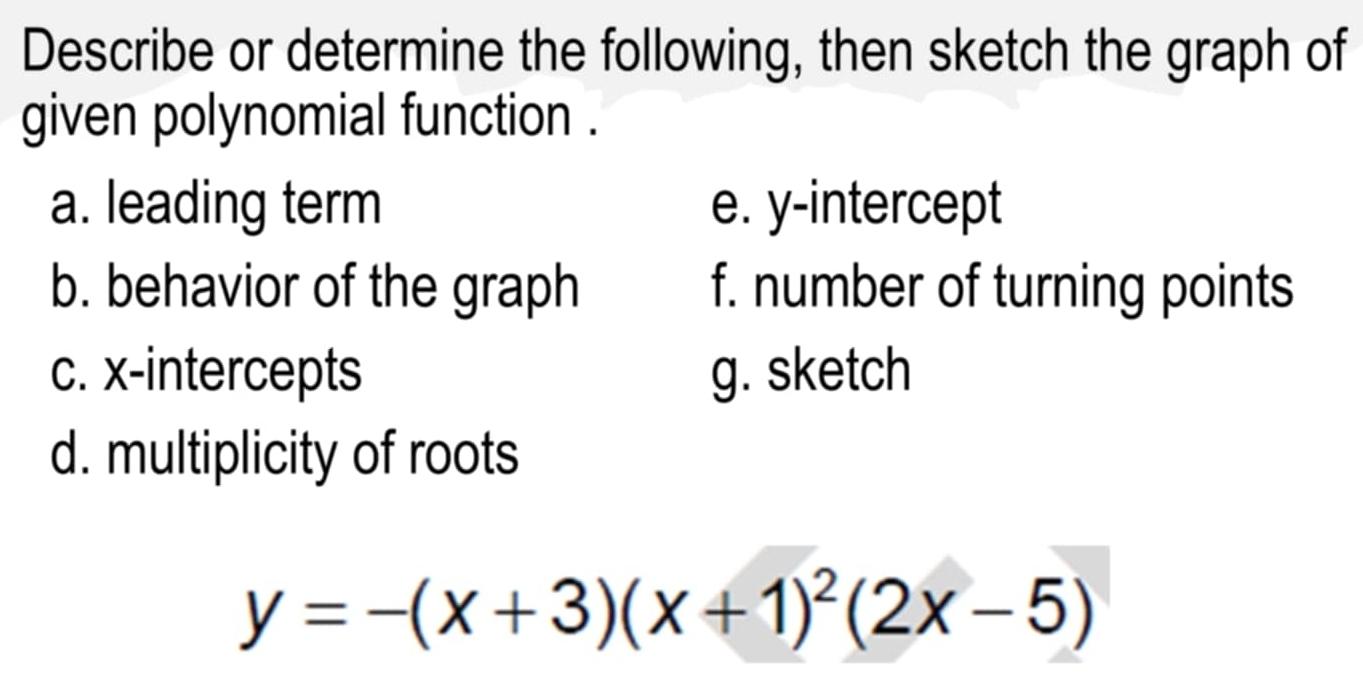 Describe or determine the following, then sketch the graph of 
given polynomial function . 
a. leading term e. y-intercept 
b. behavior of the graph f. number of turning points 
c. x-intercepts g. sketch 
d. multiplicity of roots
y=-(x+3)(x+1)^2(2x-5)