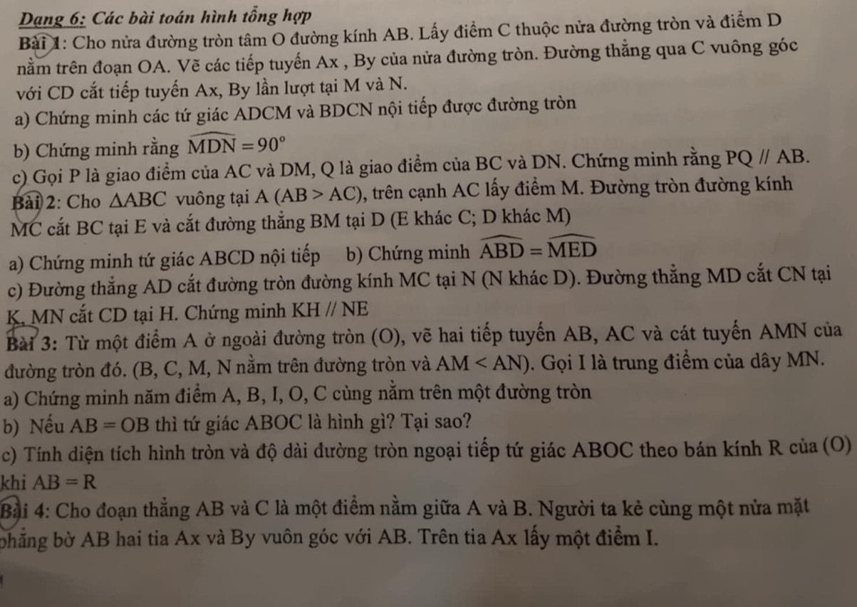 Dạng 6: Các bài toán hình tổng hợp
Bài 1: Cho nửa đường tròn tâm O đường kính AB. Lấy điểm C thuộc nửa đường tròn và điểm D
tnằm trên đoạn OA. Vẽ các tiếp tuyến Ax , By của nửa đường tròn. Đường thẳng qua C vuông góc
với CD cắt tiếp tuyến Ax, By lần lượt tại M và N.
a) Chứng minh các tứ giác ADCM và BDCN nội tiếp được đường tròn
b) Chứng minh rằng widehat MDN=90°
c) Gọi P là giao điểm của AC và DM, Q là giao điểm của BC và DN. Chứng minh rằng PQ//AB.
Bài 2: Cho △ ABC vuông tại A(AB>AC) 0, trên cạnh AC lấy điểm M. Đường tròn đường kính
MC cắt BC tại E và cắt đường thẳng BM tại D (E khác C; D khác M)
a) Chứng minh tứ giác ABCD nội tiếp b) Chứng minh widehat ABD=widehat MED
c) Đường thẳng AD cắt đường tròn đường kính MC tại N (N khác D). Đường thẳng MD cắt CN tại
K MN cắt CD tại H. Chứng minh KHparallel NE
Bài 3: Từ một điểm A ở ngoài đường tròn (O), vẽ hai tiếp tuyến AB, AC và cát tuyến AMN của
đường tròn đó. (B, C, M, N nằm trên đường tròn và AM . Gọi I là trung điểm của dây MN.
a) Chứng minh năm điểm A, B, I, O, C cùng nằm trên một đường tròn
b) Nếu AB=OB thì tứ giác ABOC là hình gì? Tại sao?
c) Tính diện tích hình tròn và độ dài đường tròn ngoại tiếp tứ giác ABOC theo bán kính R của (O)
khi AB=R
Bài 4: Cho đoạn thẳng AB và C là một điểm nằm giữa A và B. Người ta kẻ cùng một nửa mặt
bhẳng bờ AB hai tia Ax và By vuôn góc với AB. Trên tia Ax lấy một điểm I.