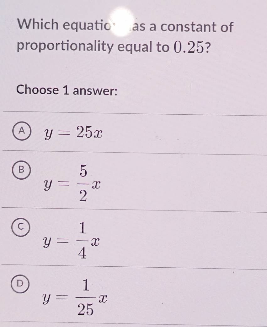 Which equatio as a constant of
proportionality equal to 0.25?
Choose 1 answer:
A y=25x
B y= 5/2 x
C y= 1/4 x
y= 1/25 x