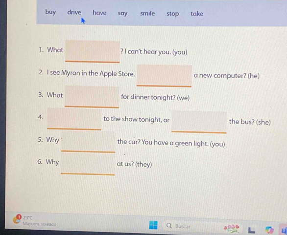 buy drive have say smile stop take 
1. What ? I can't hear you. (you) 
_ 
2. I see Myron in the Apple Store. a new computer? (he) 
_ 
3. What for dinner tonight? (we) 
_ 
_ 
4. to the show tonight, or the bus? (she) 
_ 
_ 
5. Why the car? You have a green light. (you) 
6. Why at us? (they) 
_
23°C Buscar 
Mayorm. soleado a