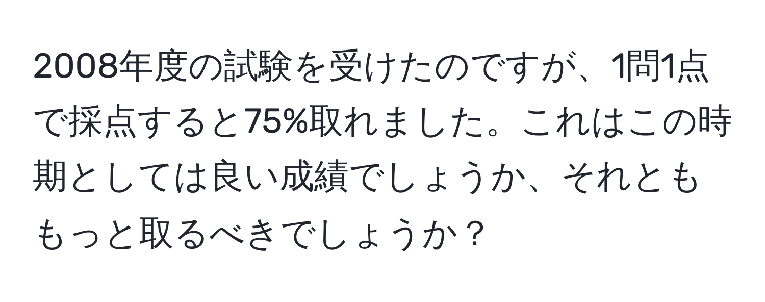 2008年度の試験を受けたのですが、1問1点で採点すると75%取れました。これはこの時期としては良い成績でしょうか、それとももっと取るべきでしょうか？