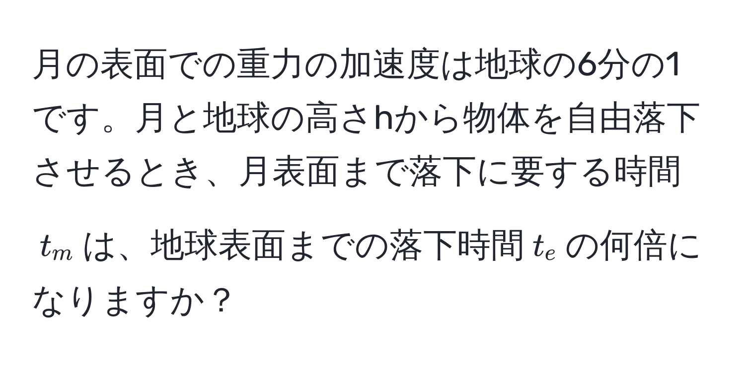 月の表面での重力の加速度は地球の6分の1です。月と地球の高さhから物体を自由落下させるとき、月表面まで落下に要する時間$t_m$は、地球表面までの落下時間$t_e$の何倍になりますか？