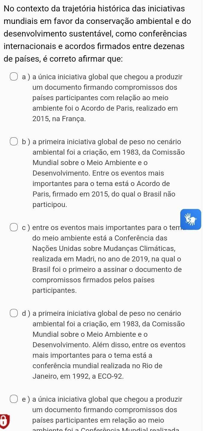 No contexto da trajetória histórica das iniciativas
mundiais em favor da conservação ambiental e do
desenvolvimento sustentável, como conferências
internacionais e acordos firmados entre dezenas
de países, é correto afirmar que:
a ) a única iniciativa global que chegou a produzir
um documento firmando compromissos dos
países participantes com relação ao meio
ambiente foi o Acordo de Paris, realizado em
2015, na França.
b ) a primeira iniciativa global de peso no cenário
ambiental foi a criação, em 1983, da Comissão
Mundial sobre o Meio Ambiente e o
Desenvolvimento. Entre os eventos mais
importantes para o tema está o Acordo de
Paris, firmado em 2015, do qual o Brasil não
participou.
c ) entre os eventos mais importantes para o tem
do meio ambiente está a Conferência das
Nações Unidas sobre Mudanças Climáticas,
realizada em Madri, no ano de 2019, na qual o
Brasil foi o primeiro a assinar o documento de
compromissos firmados pelos países
participantes.
d ) a primeira iniciativa global de peso no cenário
ambiental foi a criação, em 1983, da Comissão
Mundial sobre o Meio Ambiente e o
Desenvolvimento. Além disso, entre os eventos
mais importantes para o tema está a
conferência mundial realizada no Rio de
Janeiro, em 1992, a ECO- 92.
e ) a única iniciativa global que chegou a produzir
um documento firmando compromissos dos
a países participantes em relação ao meio