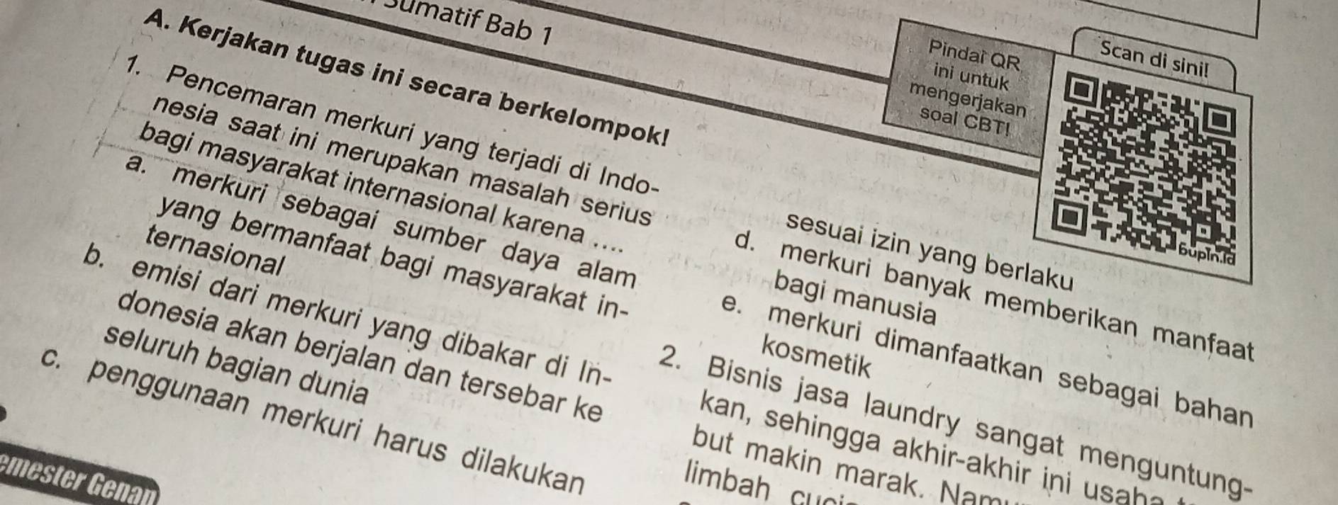 Sumatif Bab 1
Scan di sini!
Pindai QR ini untuk
A. Kerjakan tugas ini secara berkelompoki
mengerjakan
soal CBT!
1. Pencemaran merkuri yang terjadi di Indo sesuai izin yang berlaku
bagi masyarakat internasional karena ...
mesia saat ini merupakan masalah seriu d. merkuri banyak memberikan manfaat
ternasional
yang bermanfaat bagi masyarakat in- kosmetik
a. merkuri sebagai sumber daya alam e. merkuri dimanfaatkan sebagai bahan 
bagi manusia
b. emisi dari merkuri yang dibakar di In
donesia akan berjalan dan tersebar ke
seluruh bagian dunia
c. penggunaan merkuri harus dilakukar 2. Bisnis jasa laundry sangat menguntung-
kan, sehingga a k hir-ak h ir i 
but makin marak. Nam
mester Genan
limbah Gun