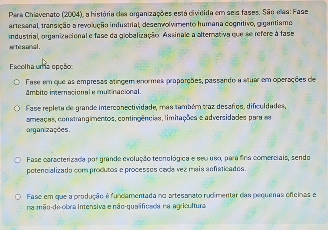 Para Chiavenato (2004), a história das organizações está dividida em seis fases. São elas: Fase
artesanal, transição a revolução industrial, desenvolvimento humana cognitivo, gigantismo
industrial, organizacional e fase da globalização. Assinale a alternativa que se refere à fase
artesanal.
Escolha uma opção:
Fase em que as empresas atingem enormes proporções, passando a atuar em operações de
âmbito internacional e multinacional.
Fase repleta de grande interconectividade, mas também traz desafios, dificuldades,
ameaças, constrangimentos, contingências, limitações e adversidades para as
organizações.
Fase caracterizada por grande evolução tecnológica e seu uso, para fins comerciais, sendo
potencializado com produtos e processos cada vez mais sofisticados.
Fase em que a produção é fundamentada no artesanato rudimentar das pequenas oficinas e
na mão-de-obra intensiva e não-qualificada na agricultura