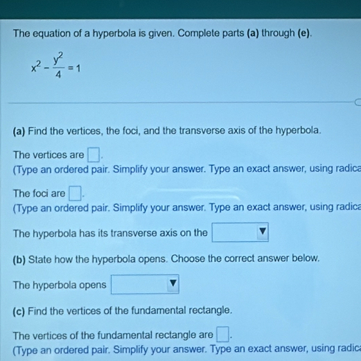 The equation of a hyperbola is given. Complete parts (a) through (e).
x^2- y^2/4 =1
(a) Find the vertices, the foci, and the transverse axis of the hyperbola. 
The vertices are □. 
(Type an ordered pair. Simplify your answer. Type an exact answer, using radica 
The foci are □. 
(Type an ordered pair. Simplify your answer. Type an exact answer, using radica 
The hyperbola has its transverse axis on the 
(b) State how the hyperbola opens. Choose the correct answer below. 
The hyperbola opens 
(c) Find the vertices of the fundamental rectangle. 
The vertices of the fundamental rectangle are □. 
(Type an ordered pair. Simplify your answer. Type an exact answer, using radic