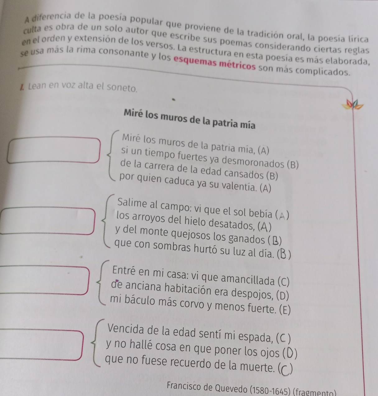 A diferencia de la poesía popular que proviene de la tradición oral, la poesía lírica 
culta es obra de un solo autor que escribe sus poemas considerando ciertas reglas 
en el orden y extensión de los versos. La estructura en esta poesía es más elaborada, 
se usa más la rima consonante y los esquemas métricos son más complicados. 
* Lean en voz alta el soneto. 
Miré los muros de la patria mía 
Miré los muros de la patria mía, (A) 
si un tiempo fuertes ya desmoronados (B) 
de la carrera de la edad cansados (B) 
por quien caduca ya su valentía. (A) 
Salime al campo: vi que el sol bebía (A) 
los arroyos del hielo desatados, (A) 
y del monte quejosos los ganados (B) 
que con sombras hurtó su luz al día. (B ) 
Entré en mi casa: vi que amancillada (C) 
de anciana habitación era despojos, (D) 
mi báculo más corvo y menos fuerte. (E) 
Vencida de la edad sentí mi espada, (C) 
y no hallé cosa en que poner los ojos ( D) 
que no fuese recuerdo de la muerte. (( ) 
Francisco de Quevedo (1580-1645) (fragmento)