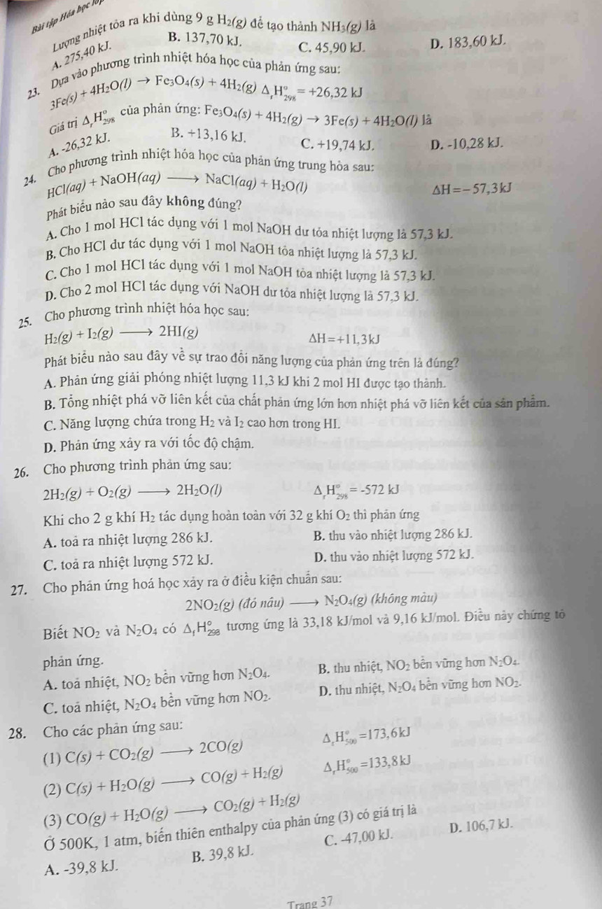 Bài tập Hóa học lộ
B. 137,70 kJ. C. 45,90 kL D. 183,60 kJ.
A. 275,40 kJ.  Lượng nhiệt tôa ra khi dùng 9 g , H_2(g) để tạo thành NH_3(g) là
a vào phương trình nhiệt hóa học của phản ứng sau:
23.
3Fe(s)+4H_2O(l)to Fe_3O_4(s)+4H_2( e )△ _rH_(298)°=+26,32kJ
e_3 O_4(s)+4H_2(g)to 3Fe(s)+4H_2O(l) là
Giá trị △ _rH_(298)^o của phản ứng: Fe
A. -26,32 kJ.
B. +13,16 kJ. C. +19 74 kJ. D. -10,28 kJ.
Cho phương trình nhiệt hóa học của phản ứng trung hòa sau:
24.
HCl(aq)+NaOH(aq)to NaCl(aq)+H_2O(l)
△ H=-57,3kJ
Phát biểu nào sau đãy không đúng?
A. Cho 1 mol HCl tác dụng với 1 mol NaOH dư tóa nhiệt lượng là 57,3 kJ.
B. Cho HCl dư tác dụng với 1 mol NaOH tỏa nhiệt lượng là 57,3 kJ.
C. Cho 1 mol HCl tác dụng với 1 mol NaOH tòa nhiệt lượng là 57,3 kJ.
D. Cho 2 mol HCl tác dụng với NaOH dư tỏa nhiệt lượng là 57,3 kJ.
25. Cho phương trình nhiệt hóa học sau:
H_2(g)+I_2(g)to 2HI(g)
△ H=+11,3kJ
Phát biểu nào sau đây vhat e sự trao đổi năng lượng của phản ứng trên là đúng?
A. Phản ứng giải phóng nhiệt lượng 11,3 kJ khi 2 mol HI được tạo thành.
B. Tổng nhiệt phá vỡ liên kết của chất phản ứng lớn hơn nhiệt phá vỡ liên kết của sản phẩm.
C. Năng lượng chứa trong H_2 và I₂ cao hơn trong HI.
D. Phản ứng xảy ra với tốc độ chậm.
26. Cho phương trình phản ứng sau:
2H_2(g)+O_2(g) to 2H_2O(l)
^ H_(298)°=-572kJ
Khi cho 2 g khí H_2 tác dụng hoàn toàn với 32 g khí O_2 thì phān ứng
A. toà ra nhiệt lượng 286 kJ. B. thu vào nhiệt lượng 286 kJ.
C. toả ra nhiệt lượng 572 kJ. D. thu vào nhiệt lượng 572 kJ.
27. Cho phản ứng hoá học xảy ra ở điều kiện chuẩn sau:
2NO_2(g) (đỏ nâu) N_2O_4(g) (không màu)
Biết NO_2 và N_2O_4 có △ _fH_(298)° tương ứng là 33,18 kJ/mol và 9,16 kJ/mol. Điều này chứng tô
phản ứng.
A. toà nhiệt, NO_2 bền vững hơn N_2O_4. B. thu nhiệt, NO_2 bên vững hơn N_2O_4.
C. toa nhiệt, N_2O_4 bền vững hơn NO_2. D. thu nhiệt, N_2O_4 bèn vững hơn NO_2.
28. Cho các phân ứng sau:
^ H_(500)°=173,6kJ
(1) C(s)+CO_2(g)to 2CO(g)
(2) C(s)+H_2O(g)to CO(g)+H_2(g) △ _rH_(500)°=133,8kJ
(3) CO(g)+H_2O(g)to CO_2(g)+H_2(g)
D. 106,7 kJ.
Ở 500K, 1 atm, biến thiên enthalpy của phản ứng (3) có giá trị là
A. -39,8 kJ. B. 39,8 kJ. C. -47,00 kJ.
Trang 37