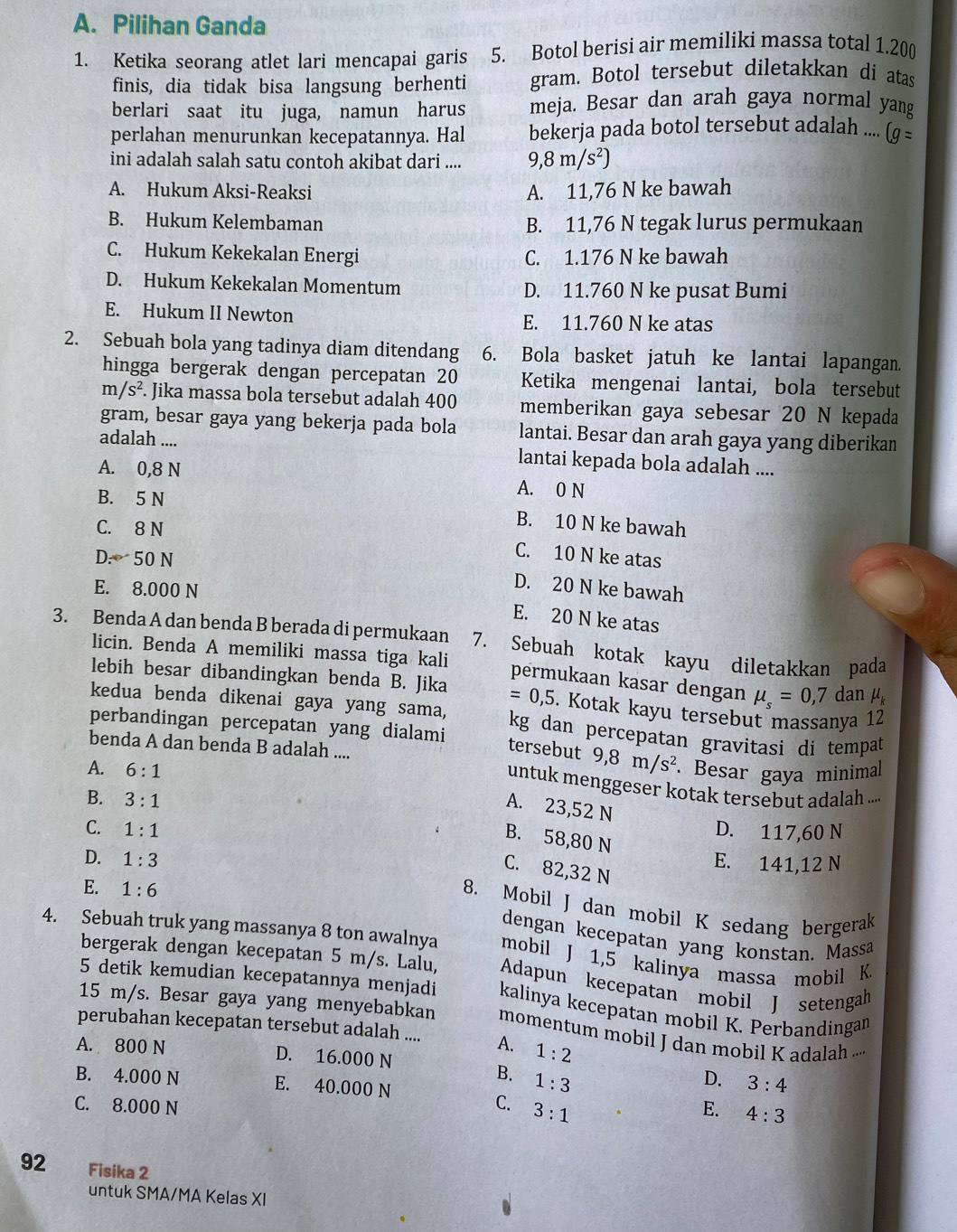 Pilihan Ganda
1. Ketika seorang atlet lari mencapai garis 5. Botol berisi air memiliki massa total 1.200
finis, dia tidak bisa langsung berhenti gram. Botol tersebut diletakkan di atas
berlari saat itu juga, namun harus meja. Besar dan arah gaya normal yang
perlahan menurunkan kecepatannya. Hal bekerja pada botol tersebut adalah .... (g=
ini adalah salah satu contoh akibat dari .... 9,8m/s^2)
A. Hukum Aksi-Reaksi A. 11,76 N ke bawah
B. Hukum Kelembaman B. 11,76 N tegak lurus permukaan
C. Hukum Kekekalan Energi C. 1.176 N ke bawah
D. Hukum Kekekalan Momentum D. 11.760 N ke pusat Bumi
E. Hukum II Newton E. 11.760 N ke atas
2. Sebuah bola yang tadinya diam ditendang 6. Bola basket jatuh ke lantai lapangan.
hingga bergerak dengan percepatan 20 Ketika mengenai lantai, bola tersebut
m/s^2. Jika massa bola tersebut adalah 400 memberikan gaya sebesar 20 N kepada
gram, besar gaya yang bekerja pada bola lantai. Besar dan arah gaya yang diberikan
adalah .... lantai kepada bola adalah ....
A. 0,8 N A. 0 N
B. 5 N
C. 8 N
B. 10 N ke bawah
D -50N
C. 10 N ke atas
E. 8.000 N
D. 20 N ke bawah
E. 20 N ke atas
3. Benda A dan benda B berada di permukaan 7. Sebuah kotak kayu diletakkan pada
licin. Benda A memiliki massa tiga kali permukaan kasar dengan mu _s=0,7 dan mu _k
lebih besar dibandingkan benda B. Jika =0,5. Kotak kayu tersebut massanya 12
kedua benda dikenai gaya yang sama, kg dan percepatan gravitasi di tempat
perbandingan percepatan yang dialami
benda A dan benda B adalah ....
tersebut 9,8m/s^2
A. 6:1. Besar gaya minimal
untuk menggeser kotak tersebut adalah ...
B. 3:1
A. 23,52 N
C. 1:1 D. 117,60 N
B. 58,80 N
D. 1:3
E. 141,12 N
C. 82,32 N
E. 1:6
8. Mobil J dan mobil K sedang bergerak
dengan kecepatan yang konstan. Massa
4. Sebuah truk yang massanya 8 ton awalnya mobil J 1,5 kalinya massa mobil K.
bergerak dengan kecepatan 5 m/s. Lalu, Adapun kecepatan mobil J setengah
5 detik kemudian kecepatannya menjadi kalinya kecepatan mobil K. Perbandingan
15 m/s. Besar gaya yang menyebabkan momentum mobil J dan mobil K adalah ...
perubahan kecepatan tersebut adalah .... A. 1:2
A. 800 N D. 16.000 N D. 3:4
B. 1:3
B. 4.000 N E. 40.000 N
C. 8.000 N C. 3:1 E. 4:3
92 Fisika 2
untuk SMA/MA Kelas XI