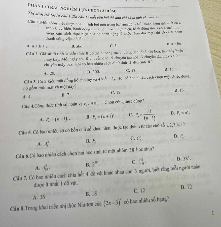 PHẢN I : TRÁC NGHIỆM Lựa chọn ( 3 điẻm)
Thí sinh trã lời từ câu 1 đến câu 12 mỗi câu hỏi thí sinh chỉ chọn một phương án.
Câu 1.Một công việc được hoàn thành bởi một trong ba hành động.Nếu hành động thứ nhất có a
cách thực hiện, hành động thứ 2 có b cách thực hiện, hành động thứ 3 có c cách thực
hiện( các cách thực hiện của ba hành động là khác nhau đôi một) thì số cách hoàn
thành cộng việc đó là:
A. a+b+c B. abc C. 3
D. a+bc
Câu 2. Giả sử từ tinh A đến tỉnh B có thể đi bằng các phương tiện: ô tô, tàu hỏa, tàu thủy hoặc
máy bay. Mỗi ngày có 10 chuyến ô tô, 5 chuyến tàu hỏa, 3 chuyến tàu thủy và 2
chuyến máy bay. Hỏi có bao nhiêu cách đi từ tỉnh A đến tinh B ?
A. 20. B. 300. C. 18.
D. 15.
Câu 3. Có 3 kiểu mặt đồng hồ đeo tay và 4 kiểu dây. Hỏi có bao nhiêu cách chọn một chiếc đồng
hồ gồm một mặt và một dây?
A. 4, B. 7. C. 12.
D. 16.
Câu 4.Công thức tính số hoán vị P_n,n∈ □. Chọn công thức đúng?
A. P_n=(n-1)!. B. P_n=(n+1)!. C. P_n= n!/(n-1) . D. P_n=n!.
Câu 5. Có bao nhiêu số có bốn chữ số khác nhau được tạo thành từ các chữ số 1,2,3,4,5?
C. C_5^(4.
D. P_4).
A. A_5^(4.
B. P_5).
Câu 6.Có bao nhiêu cách chọn hai học sinh từ một nhóm 38 học sinh?
D. 38^2.
A. A_(38)^2.
B. 2^(38).
C. C_(38)^2.
Câu 7. Có bao nhiêu cách chia hết 4 đồ vật khác nhau cho 3 người, biết rằng mỗi người nhận
được ít nhất 1 đồ vật.
C. 12 D. 72
A. 36 B. 18
Câu 8.Trong khai triển nhị thức Niu-tơn của (2x-3)^4 có bao nhiêu số hạng?