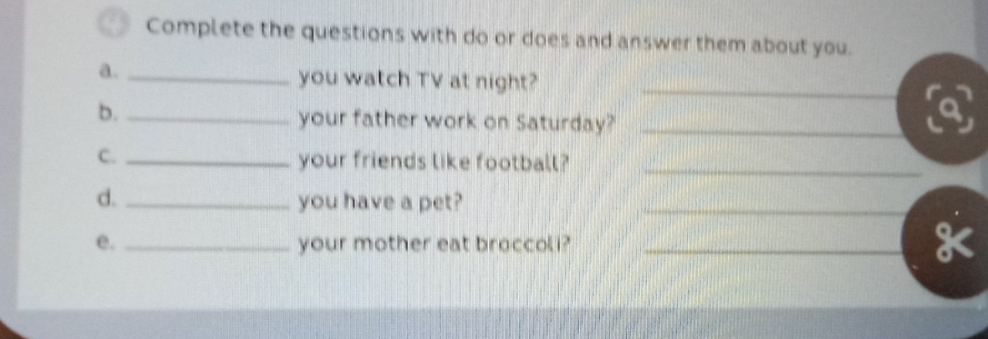 Complete the questions with do or does and answer them about you. 
a._ 
you watch TV at night?_ 
b. _your father work on Saturday?_ 
C._ 
your friends like football?_ 
d. _you have a pet?_ 
e. _your mother eat broccoli?_