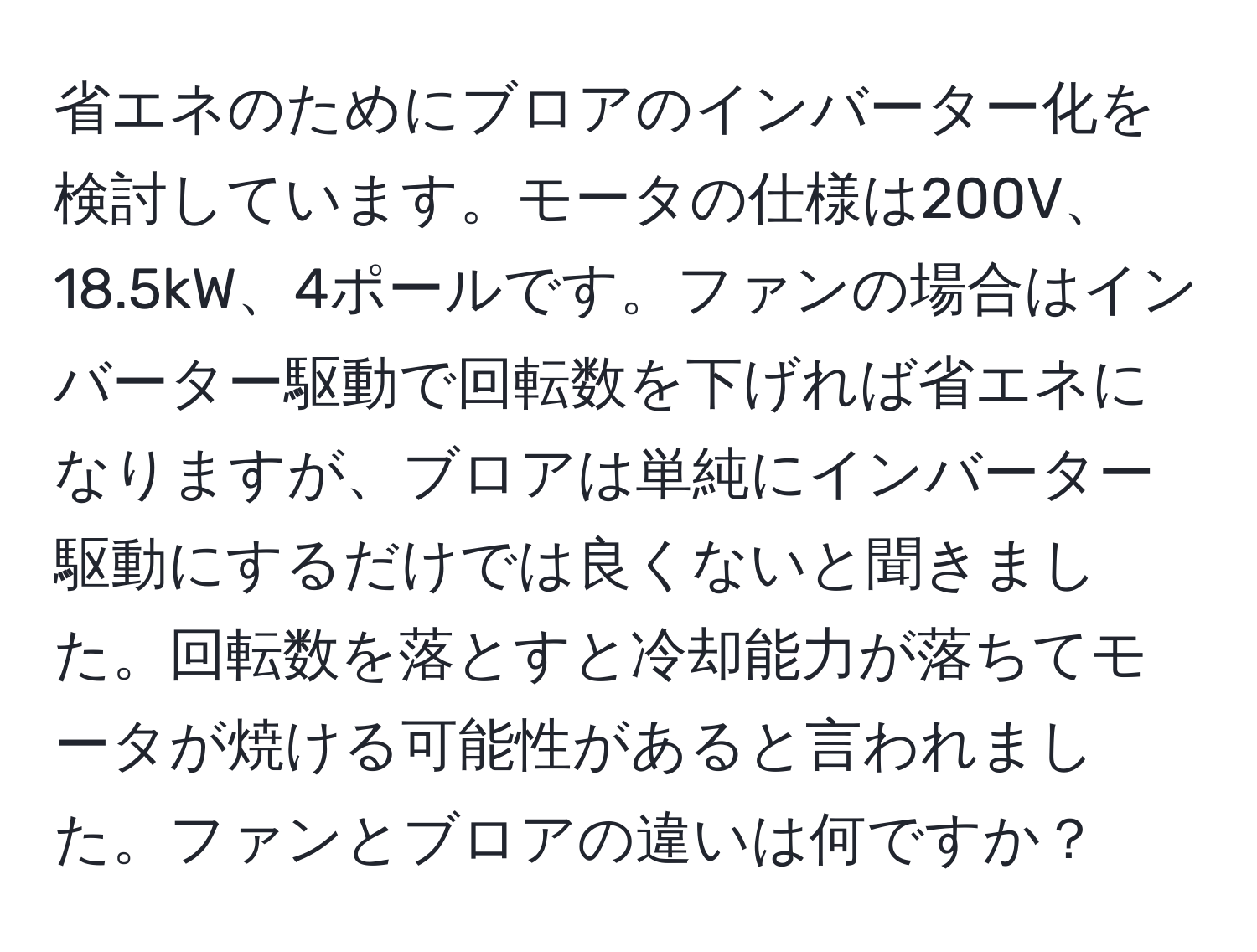 省エネのためにブロアのインバーター化を検討しています。モータの仕様は200V、18.5kW、4ポールです。ファンの場合はインバーター駆動で回転数を下げれば省エネになりますが、ブロアは単純にインバーター駆動にするだけでは良くないと聞きました。回転数を落とすと冷却能力が落ちてモータが焼ける可能性があると言われました。ファンとブロアの違いは何ですか？