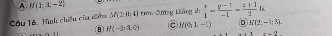 A H(1;3;-2). 
Câu 16. Hình chiếu của điểm M(1;0;4) trên đường thẳng d:  x/1 = (y-1)/-1 = (z+1)/2 la
1.0.1)
B H(-2;3;0). C H(0;1;-1). D H(2;-1;3).
u+3 z+2