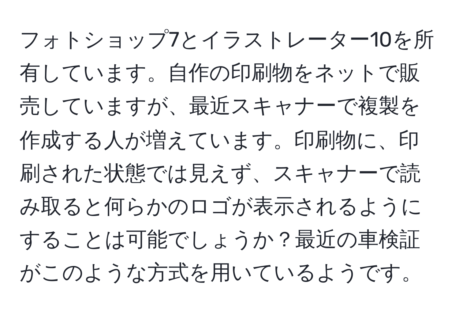 フォトショップ7とイラストレーター10を所有しています。自作の印刷物をネットで販売していますが、最近スキャナーで複製を作成する人が増えています。印刷物に、印刷された状態では見えず、スキャナーで読み取ると何らかのロゴが表示されるようにすることは可能でしょうか？最近の車検証がこのような方式を用いているようです。