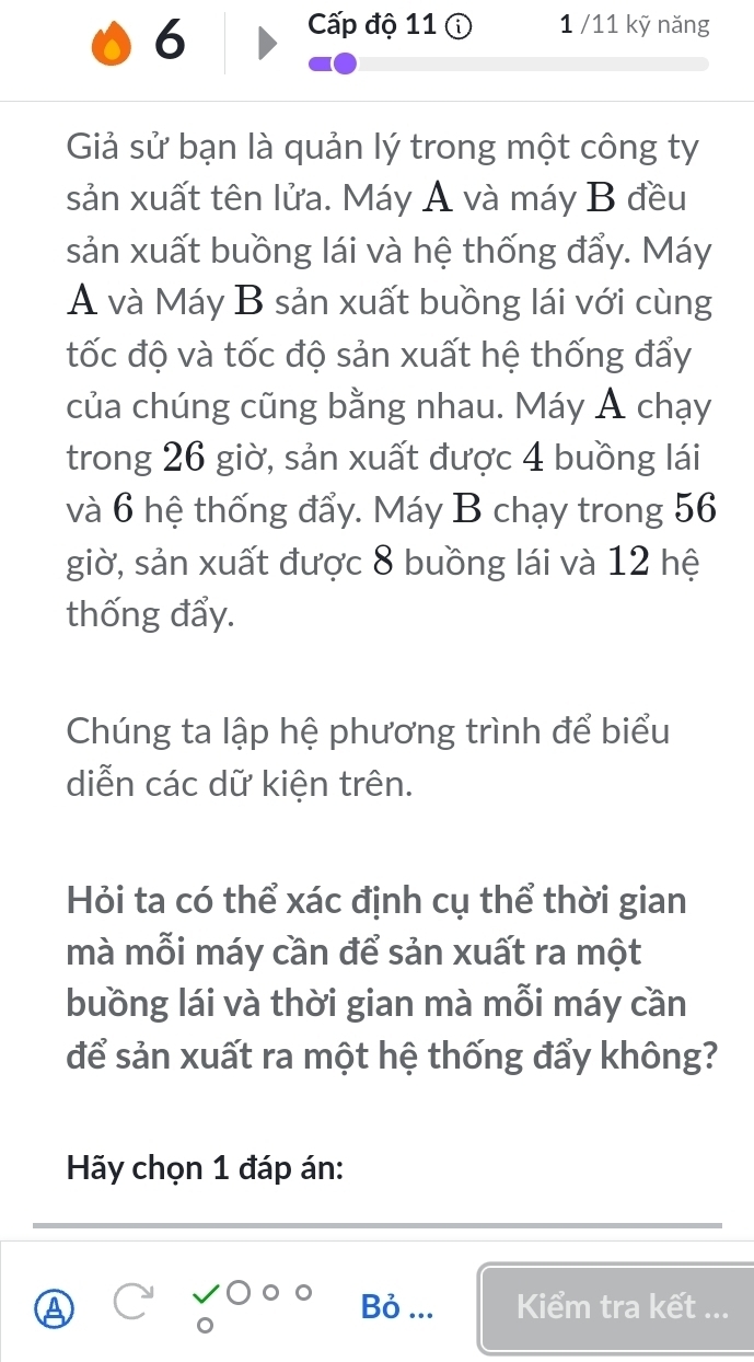 Cấp độ 11 1 /11 kỹ năng 
Giả sử bạn là quản lý trong một công ty 
sản xuất tên lửa. Máy A và máy B đều 
sản xuất buồng lái và hệ thống đẩy. Máy 
A và Máy B sản xuất buồng lái với cùng 
tốc độ và tốc độ sản xuất hệ thống đẩy 
của chúng cũng bằng nhau. Máy Á chạy 
trong 26 giờ, sản xuất được 4 buồng lái 
và 6 hệ thống đẩy. Máy B chạy trong 56
giờ, sản xuất được 8 buồng lái và 12 hệ 
thống đẩy. 
Chúng ta lập hệ phương trình để biểu 
diễn các dữ kiện trên. 
Hỏi ta có thể xác định cụ thể thời gian 
mà mỗi máy cần để sản xuất ra một 
buồng lái và thời gian mà mỗi máy cần 
để sản xuất ra một hệ thống đẩy không? 
Hãy chọn 1 đáp án: 
Bỏ ... 
Kiểm tra kết ...