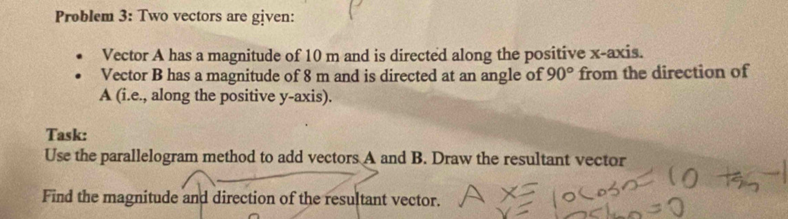 Problem 3: Two vectors are given: 
Vector A has a magnitude of 10 m and is directed along the positive x-axis. 
Vector B has a magnitude of 8 m and is directed at an angle of 90° from the direction of
A (i.e., along the positive y-axis). 
Task: 
Use the parallelogram method to add vectors A and B. Draw the resultant vector 
Find the magnitude and direction of the resultant vector.