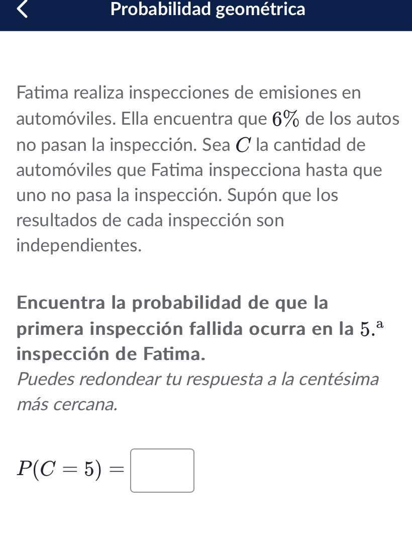 Probabilidad geométrica 
Fatima realiza inspecciones de emisiones en 
automóviles. Ella encuentra que 6% de los autos 
no pasan la inspección. Sea C la cantidad de 
automóviles que Fatima inspecciona hasta que 
uno no pasa la inspección. Supón que los 
resultados de cada inspección son 
independientes. 
Encuentra la probabilidad de que la 
primera inspección fallida ocurra en la 5.^a
inspección de Fatima. 
Puedes redondear tu respuesta a la centésima 
más cercana.
P(C=5)=□