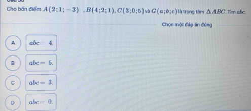 Cho bốn điểm A(2;1;-3), B(4;2;1), C(3;0;5) và G(a;b;c) là trọng tâm △ ABC Tim abc.
Chọn một đáp án đúng
A abc=4.
B abc=5.
C abc=3.
D abc=0.