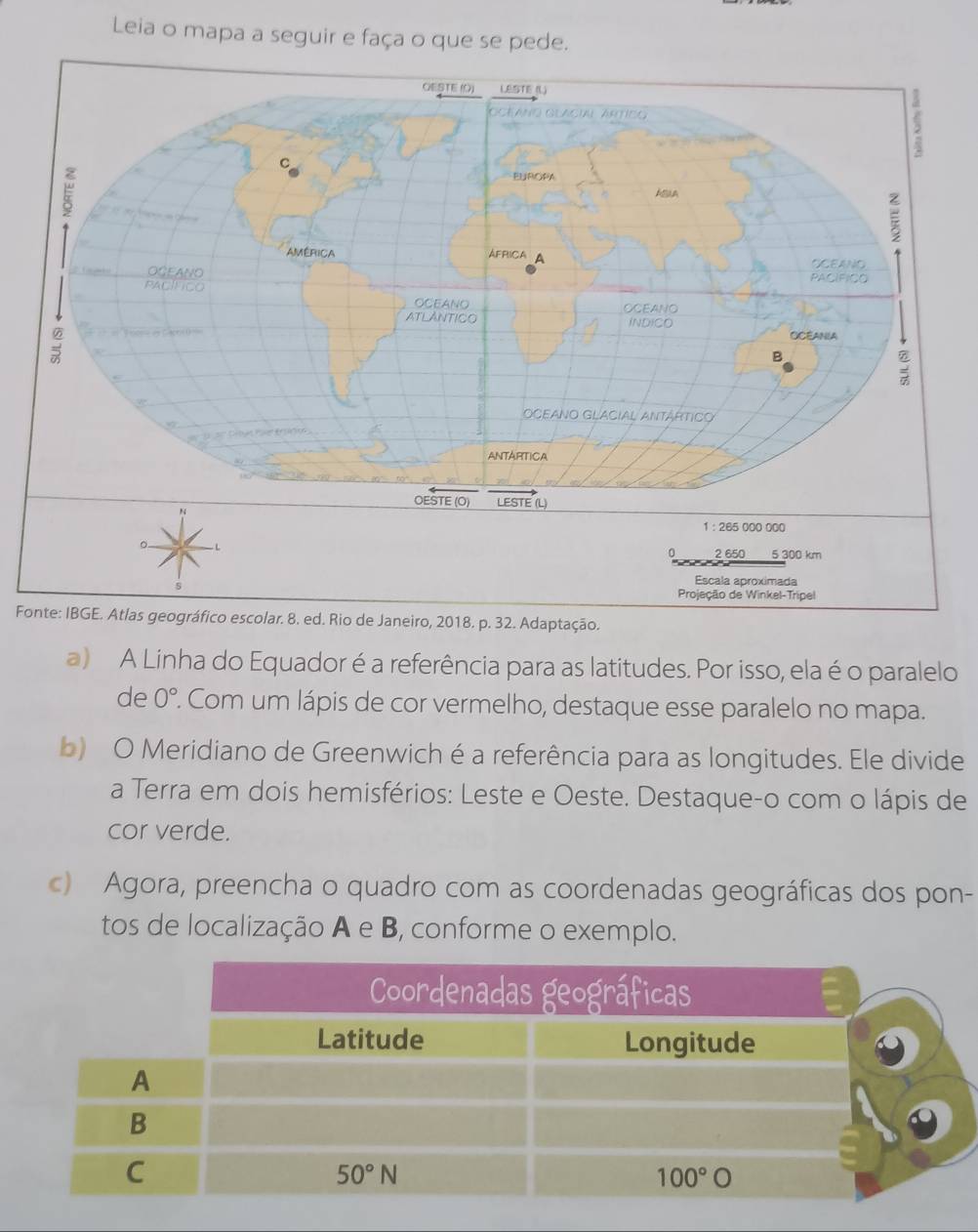 Leia o mapa a seguir e faça o que se pede.
Foas geográfico escolar. 8. ed. Rio de Janeiro, 2018. p. 32. Adaptação.
a) A Linha do Equador é a referência para as latitudes. Por isso, ela é o paralelo
de 0°. Com um lápis de cor vermelho, destaque esse paralelo no mapa.
b) O Meridiano de Greenwich é a referência para as longitudes. Ele divide
a Terra em dois hemisférios: Leste e Oeste. Destaque-o com o lápis de
cor verde.
c) Agora, preencha o quadro com as coordenadas geográficas dos pon-
tos de localização A e B, conforme o exemplo.