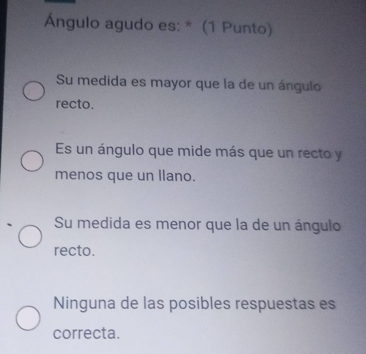 Ángulo agudo es: * (1 Punto)
Su medida es mayor que la de un ángulo
recto.
Es un ángulo que mide más que un recto y
menos que un llano.
Su medida es menor que la de un ángulo
recto.
Ninguna de las posibles respuestas es
correcta.