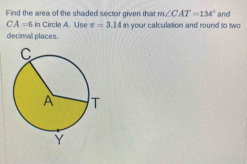 Find the area of the shaded sector given that m∠ CAT=134° and
CA=6 in Circle A. Use π =3.14 in your calculation and round to two 
decimal places.