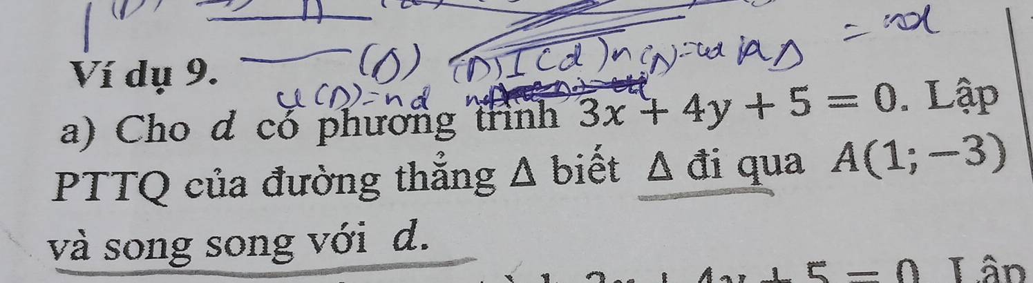 Ví dụ 9. 
a) Cho d co phương trình 3x+4y+5=0. Lập 
PTTQ của đường thắng △ b iết Δ đi qua A(1;-3)
và song song với d. 
Lân