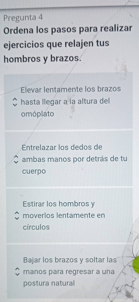 Pregunta 4
Ordena los pasos para realizar
ejercicios que relajen tus
hombros y brazos.
Elevar lentamente los brazos
hasta llegar a la altura del
omóplato
ntrelazar los dedos de
ambas manos por detrás de tu
cuerpo
Estirar los hombros y
moverlos lentamente en
círculos
Bajar los brazos y soltar las
manos para regresar a una
postura natural