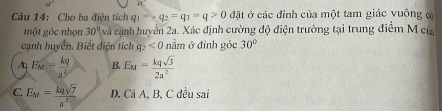 a^2
Câu 14: Cho ba điện tích q_1=-q_2=q_3=q>0 đặt ở các đỉnh của một tam giác vuông c
một góc nhọn 30° và cạnh huyền 2a. Xác định cường độ điện trường tại trung điểm M của
cạnh huyền. Biết điện tích q_2<0</tex> nằm ở đinh góc 30°
A E_M= kq/a^2  B. E_M= kqsqrt(3)/2a^2 
C. E_M= kqsqrt(7)/a^2  D. Cả A, B, C đều sai